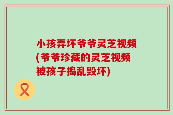 小孩弄壞爺爺靈芝視頻(爺爺珍藏的靈芝視頻被孩子搗亂毀壞)