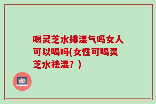 喝靈芝水排濕氣嗎女人可以喝嗎(女性可喝靈芝水祛濕？)