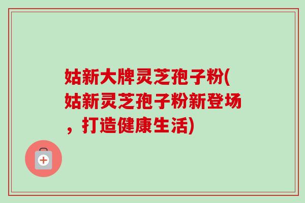 姑新大牌靈芝孢子粉(姑新靈芝孢子粉新登場，打造健康生活)