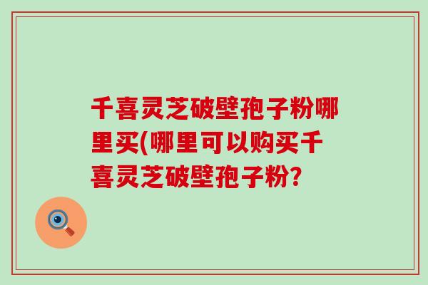 千喜靈芝破壁孢子粉哪里買(哪里可以購買千喜靈芝破壁孢子粉？