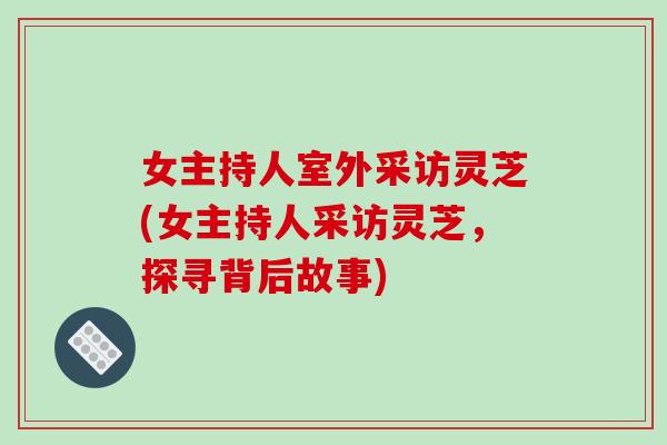 女主持人室外采訪靈芝(女主持人采訪靈芝，探尋背后故事)