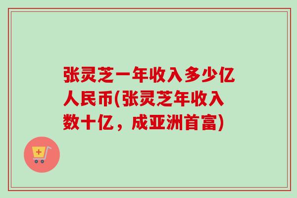 張靈芝一年收入多少億人民幣(張靈芝年收入數十億，成亞洲首富)