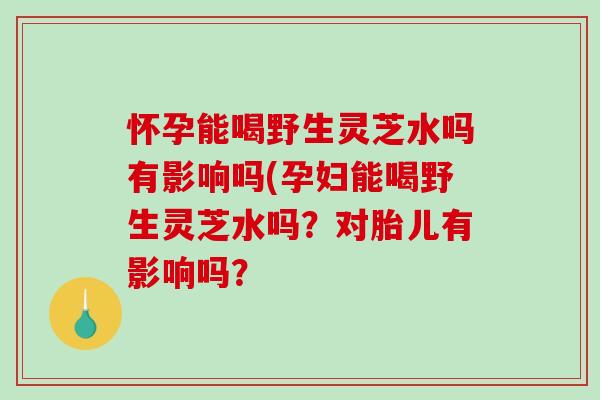 懷孕能喝野生靈芝水嗎有影響嗎(孕婦能喝野生靈芝水嗎？對胎兒有影響嗎？