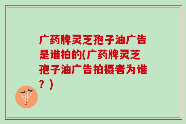 廣藥牌靈芝孢子油廣告是誰拍的(廣藥牌靈芝孢子油廣告拍攝者為誰？)