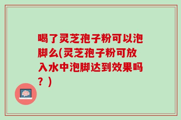 喝了靈芝孢子粉可以泡腳么(靈芝孢子粉可放入水中泡腳達到效果嗎？)