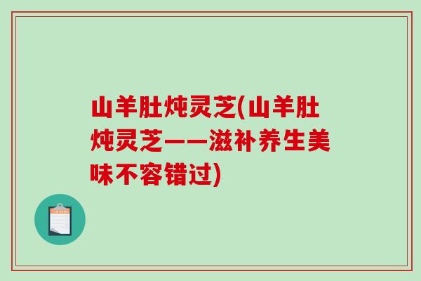 山羊肚燉靈芝(山羊肚燉靈芝——滋補養生美味不容錯過)