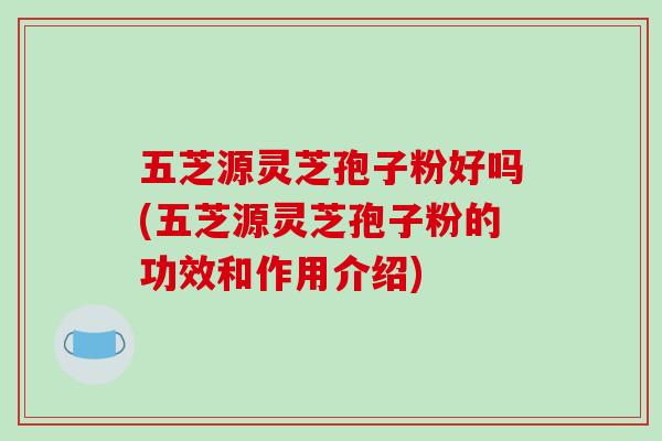 五芝源靈芝孢子粉好嗎(五芝源靈芝孢子粉的功效和作用介紹)