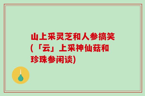 山上采靈芝和人參搞笑(「云」上采神仙菇和珍珠參閑談)