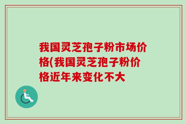 我國靈芝孢子粉市場價格(我國靈芝孢子粉價格近年來變化不大