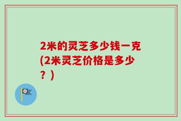 2米的靈芝多少錢一克(2米靈芝價格是多少？)