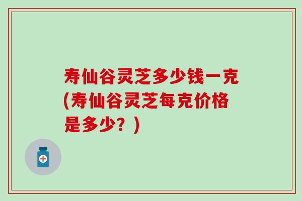 壽仙谷靈芝多少錢一克(壽仙谷靈芝每克價格是多少？)