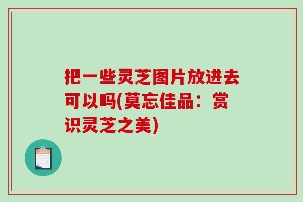 把一些靈芝圖片放進去可以嗎(莫忘佳品：賞識靈芝之美)