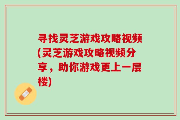 尋找靈芝游戲攻略視頻(靈芝游戲攻略視頻分享，助你游戲更上一層樓)