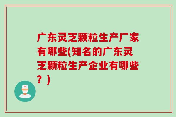 廣東靈芝顆粒生產廠家有哪些(知名的廣東靈芝顆粒生產企業有哪些？)