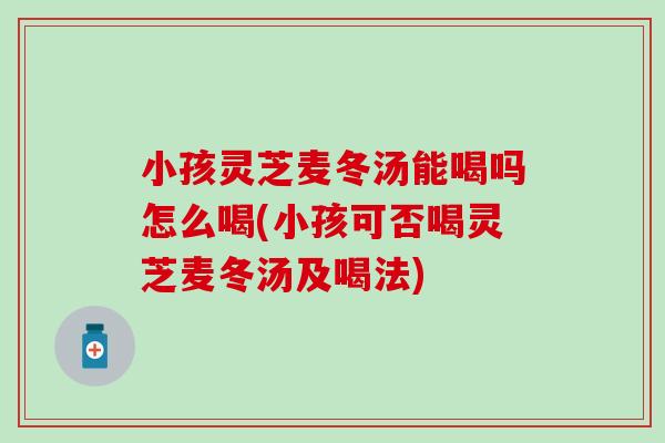 小孩靈芝麥冬湯能喝嗎怎么喝(小孩可否喝靈芝麥冬湯及喝法)