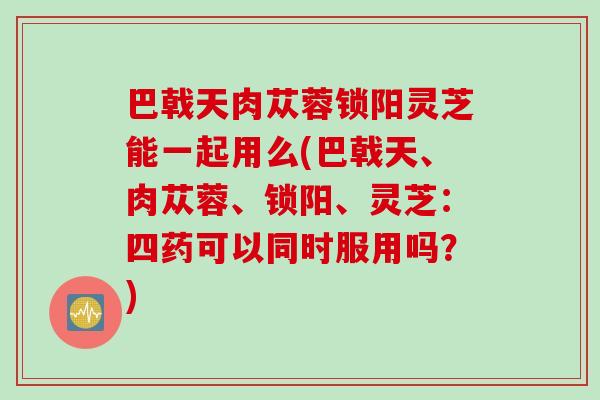 巴戟天肉蓯蓉鎖陽靈芝能一起用么(巴戟天、肉蓯蓉、鎖陽、靈芝：四藥可以同時服用嗎？)