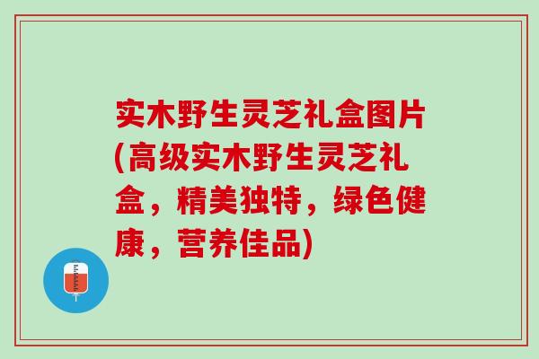 實木野生靈芝禮盒圖片(高級實木野生靈芝禮盒，精美獨特，綠色健康，營養佳品)