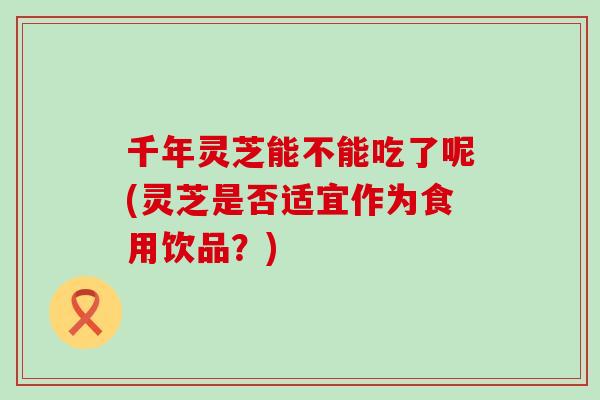 千年靈芝能不能吃了呢(靈芝是否適宜作為食用飲品？)