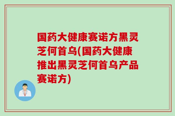 國藥大健康賽諾方黑靈芝何首烏(國藥大健康推出黑靈芝何首烏產品賽諾方)