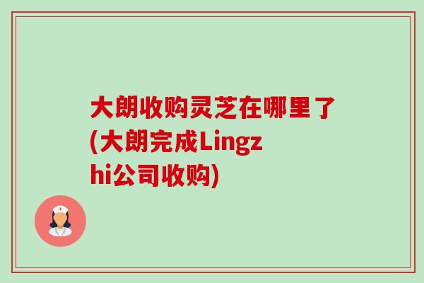 大朗收購靈芝在哪里了(大朗完成Lingzhi公司收購)