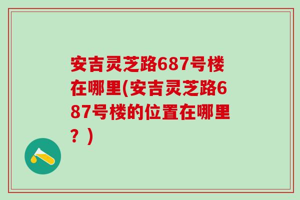 安吉靈芝路687號樓在哪里(安吉靈芝路687號樓的位置在哪里？)