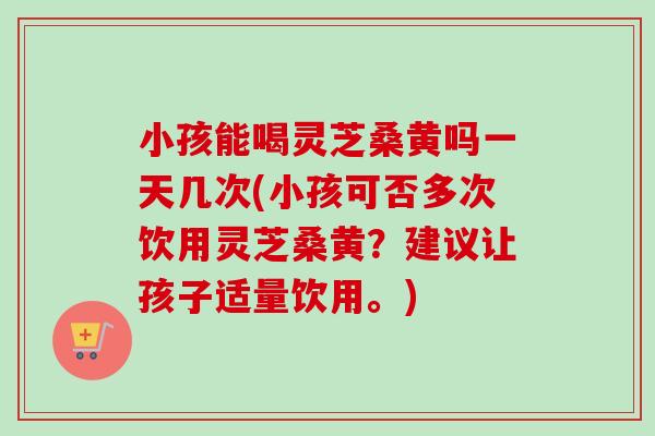 小孩能喝靈芝桑黃嗎一天幾次(小孩可否多次飲用靈芝桑黃？建議讓孩子適量飲用。)