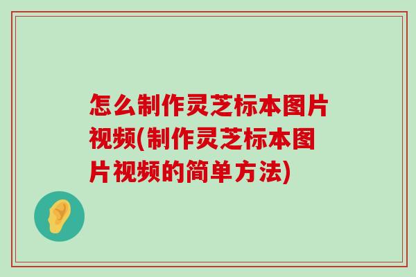 怎么制作靈芝標本圖片視頻(制作靈芝標本圖片視頻的簡單方法)