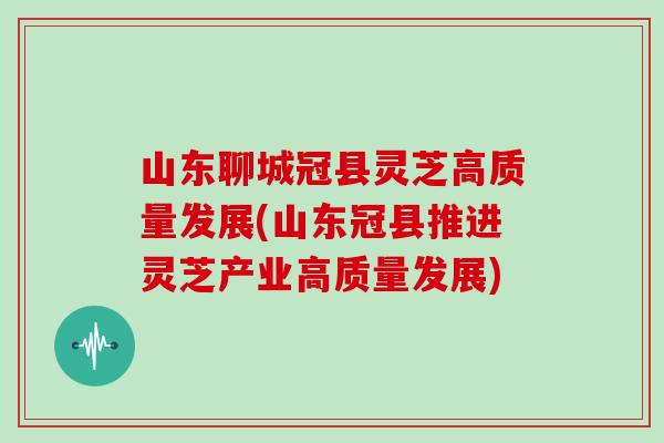 山東聊城冠縣靈芝高質量發展(山東冠縣推進靈芝產業高質量發展)