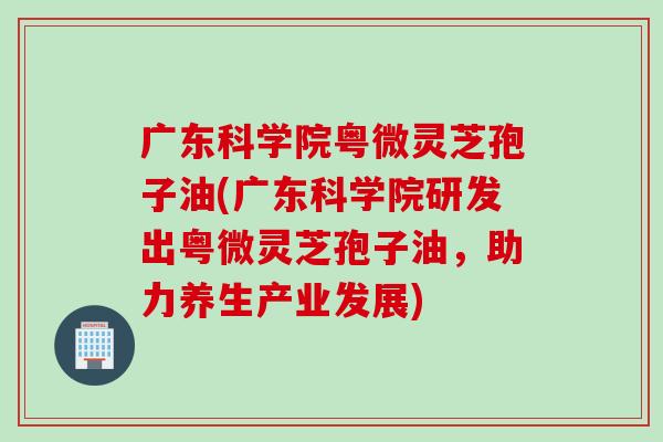 廣東科學院粵微靈芝孢子油(廣東科學院研發出粵微靈芝孢子油，助力養生產業發展)