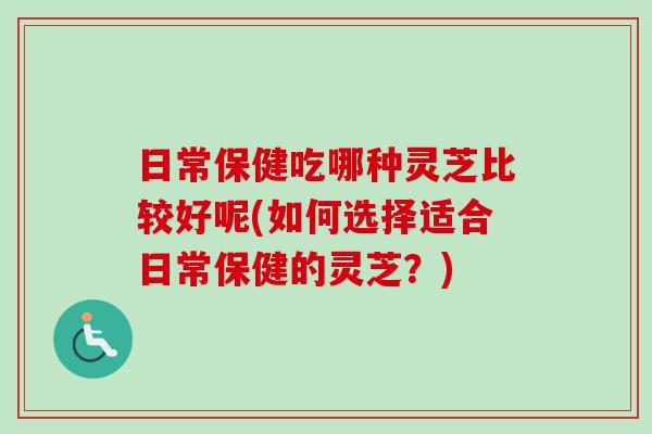 日常保健吃哪種靈芝比較好呢(如何選擇適合日常保健的靈芝？)