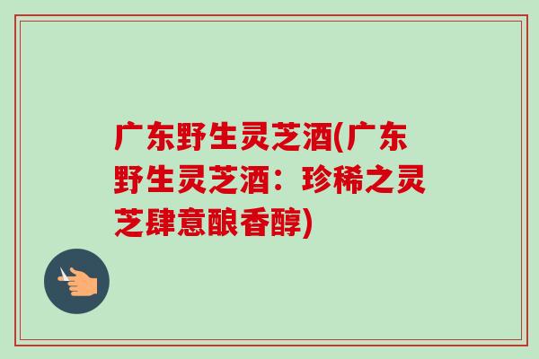 廣東野生靈芝酒(廣東野生靈芝酒：珍稀之靈芝肆意釀香醇)