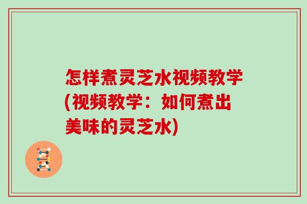 怎樣煮靈芝水視頻教學(視頻教學：如何煮出美味的靈芝水)