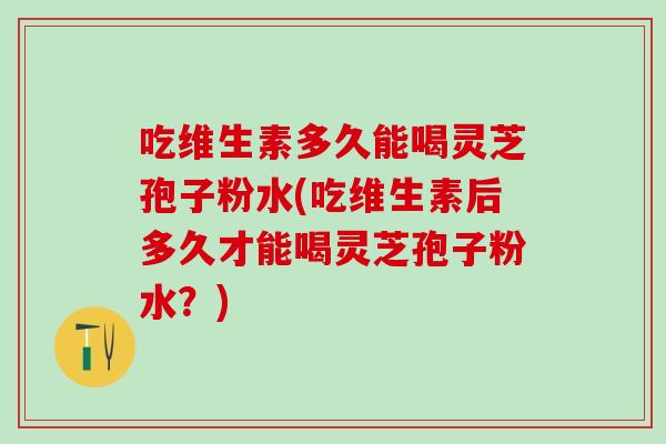 吃維生素多久能喝靈芝孢子粉水(吃維生素后多久才能喝靈芝孢子粉水？)