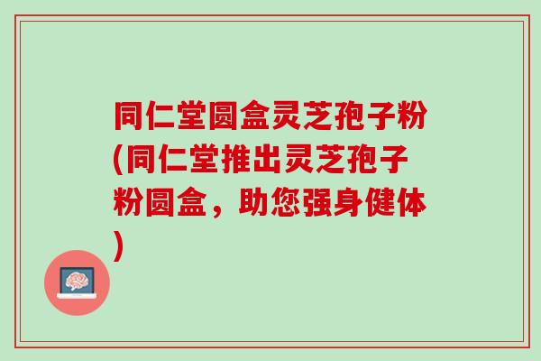 同仁堂圓盒靈芝孢子粉(同仁堂推出靈芝孢子粉圓盒，助您強身健體)