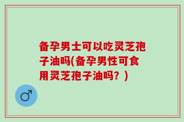 備孕男士可以吃靈芝孢子油嗎(備孕男性可食用靈芝孢子油嗎？)