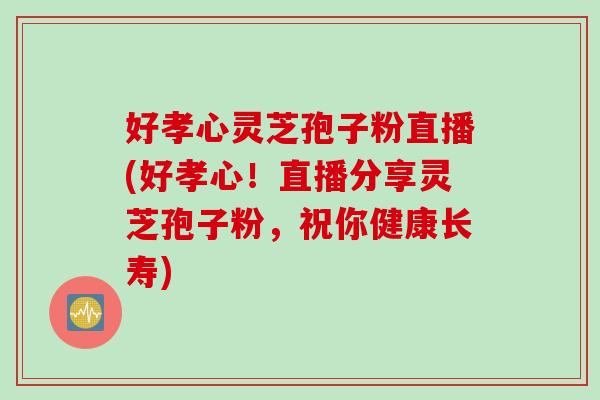 好孝心靈芝孢子粉直播(好孝心！直播分享靈芝孢子粉，祝你健康長壽)