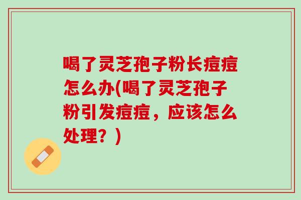 喝了靈芝孢子粉長痘痘怎么辦(喝了靈芝孢子粉引發痘痘，應該怎么處理？)