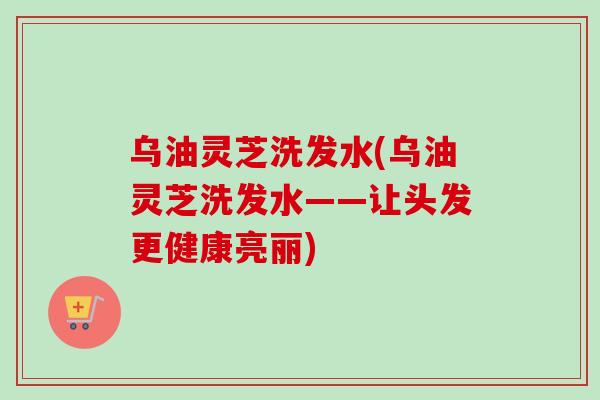 烏油靈芝洗發水(烏油靈芝洗發水——讓頭發更健康亮麗)