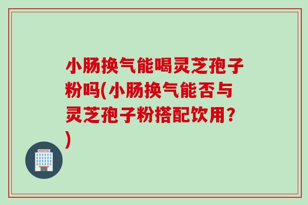 小腸換氣能喝靈芝孢子粉嗎(小腸換氣能否與靈芝孢子粉搭配飲用？)