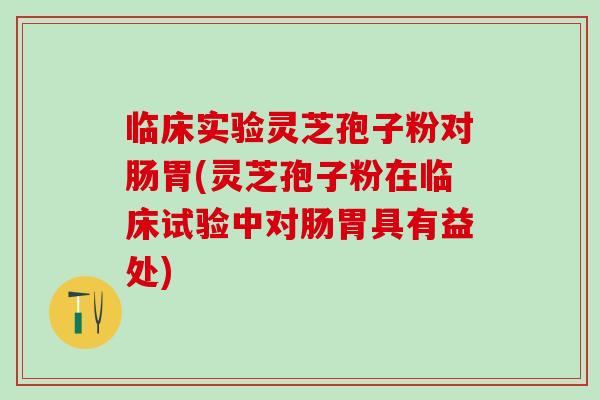 臨床實驗靈芝孢子粉對腸胃(靈芝孢子粉在臨床試驗中對腸胃具有益處)