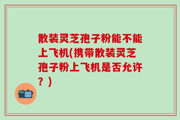 散裝靈芝孢子粉能不能上飛機(攜帶散裝靈芝孢子粉上飛機是否允許？)