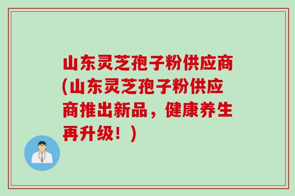 山東靈芝孢子粉供應商(山東靈芝孢子粉供應商推出新品，健康養生再升級！)