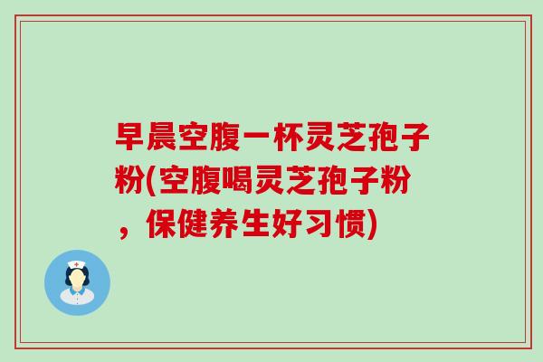 早晨空腹一杯靈芝孢子粉(空腹喝靈芝孢子粉，保健養生好習慣)