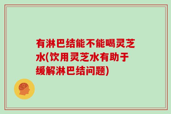 有淋巴結能不能喝靈芝水(飲用靈芝水有助于緩解淋巴結問題)