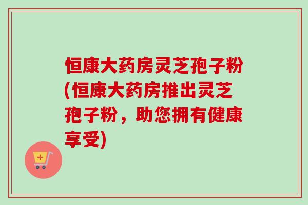 恒康大藥房靈芝孢子粉(恒康大藥房推出靈芝孢子粉，助您擁有健康享受)