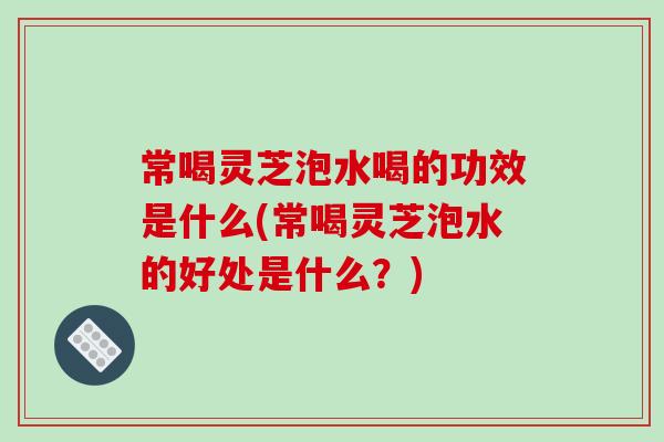 常喝靈芝泡水喝的功效是什么(常喝靈芝泡水的好處是什么？)