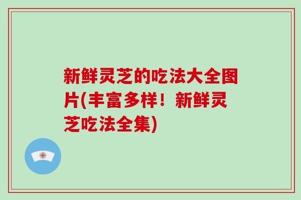 新鮮靈芝的吃法大全圖片(豐富多樣！新鮮靈芝吃法全集)