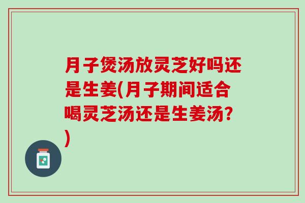 月子煲湯放靈芝好嗎還是生姜(月子期間適合喝靈芝湯還是生姜湯？)