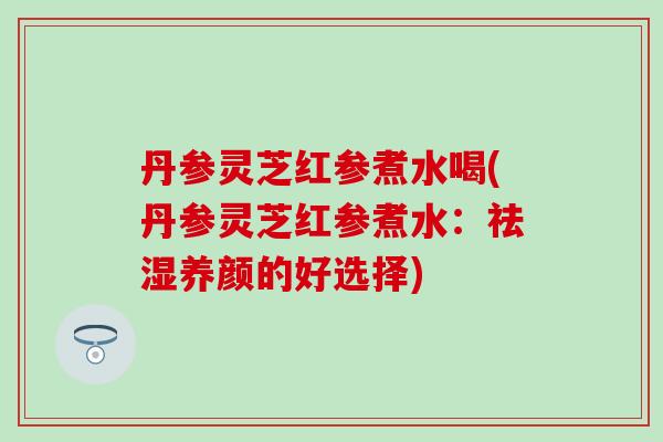 丹參靈芝紅參煮水喝(丹參靈芝紅參煮水：祛濕養顏的好選擇)