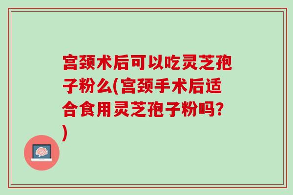 宮頸術后可以吃靈芝孢子粉么(宮頸手術后適合食用靈芝孢子粉嗎？)